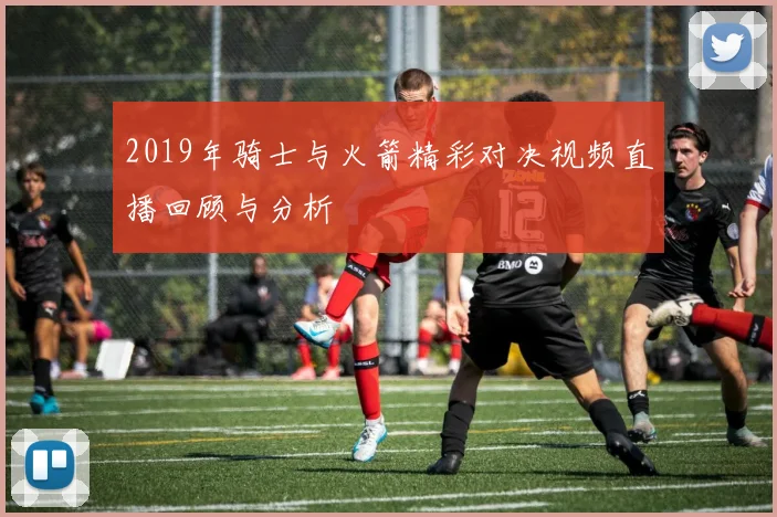 2019年骑士与火箭精彩对决视频直播回顾与分析