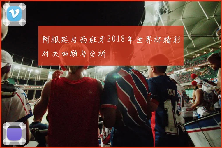 阿根廷与西班牙2018年世界杯精彩对决回顾与分析