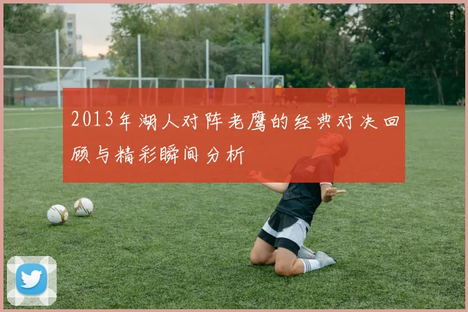 2013年湖人对阵老鹰的经典对决回顾与精彩瞬间分析