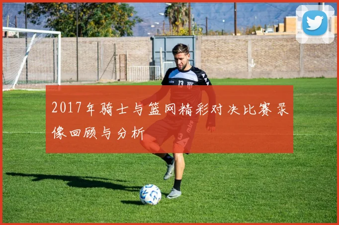 2017年骑士与篮网精彩对决比赛录像回顾与分析