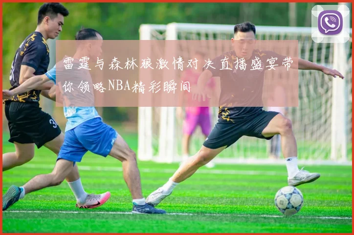 雷霆与森林狼激情对决直播盛宴带你领略NBA精彩瞬间
