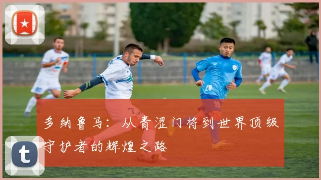多纳鲁马：从青涩门将到世界顶级守护者的辉煌之路